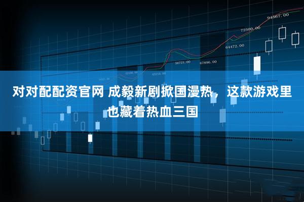 对对配配资官网 成毅新剧掀国漫热，这款游戏里也藏着热血三国