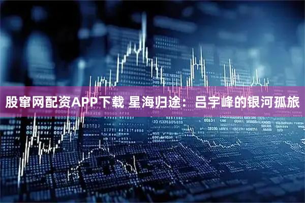 股窜网配资APP下载 星海归途：吕宇峰的银河孤旅