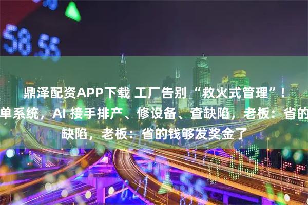 鼎泽配资APP下载 工厂告别 “救火式管理”！自从用了快工单系统，AI 接手排产、修设备、查缺陷，老板：省的钱够发奖金了