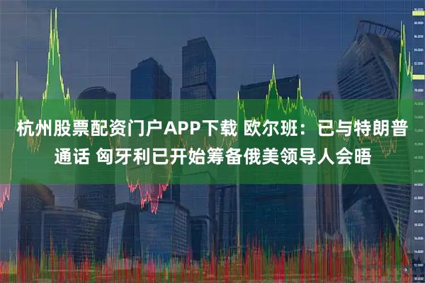 杭州股票配资门户APP下载 欧尔班：已与特朗普通话 匈牙利已开始筹备俄美领导人会晤