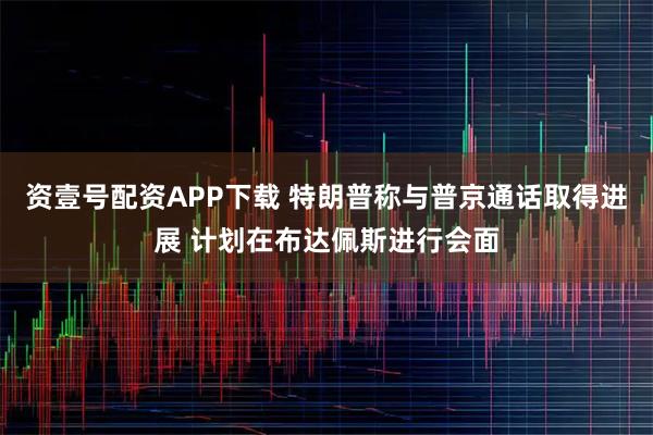 资壹号配资APP下载 特朗普称与普京通话取得进展 计划在布达佩斯进行会面