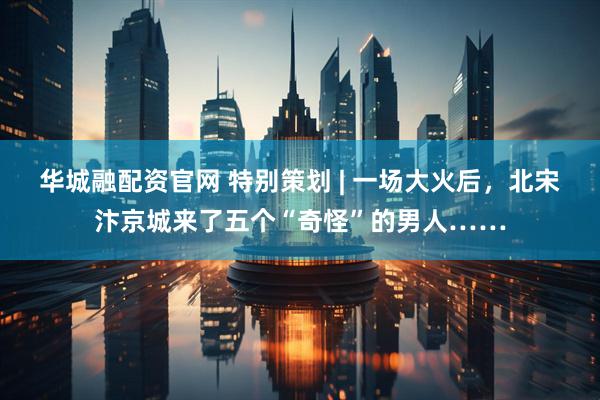 华城融配资官网 特别策划 | 一场大火后，北宋汴京城来了五个“奇怪”的男人……