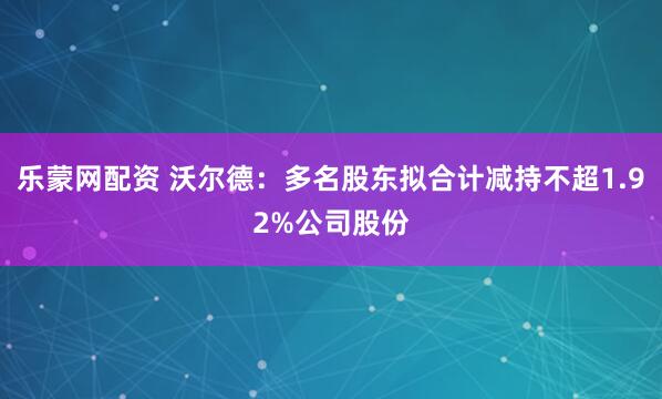 乐蒙网配资 沃尔德：多名股东拟合计减持不超1.92%公司股份