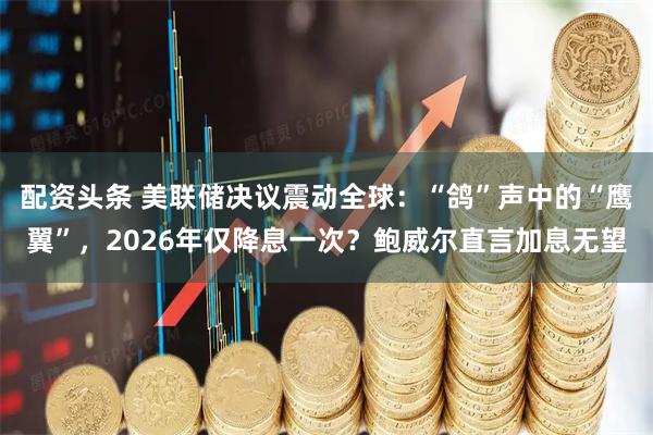 配资头条 美联储决议震动全球：“鸽”声中的“鹰翼”，2026年仅降息一次？鲍威尔直言加息无望