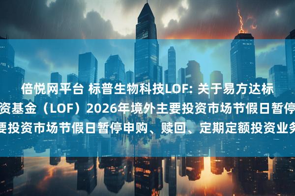 倍悦网平台 标普生物科技LOF: 关于易方达标普生物科技指数证券投资基金（LOF）2026年境外主要投资市场节假日暂停申购、赎回、定期定额投资业务的公告