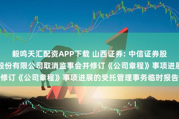 毅鸣天汇配资APP下载 山西证券: 中信证券股份有限公司关于山西证券股份有限公司取消监事会并修订《公司章程》事项进展的受托管理事务临时报告