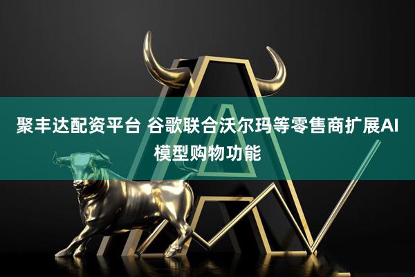 聚丰达配资平台 谷歌联合沃尔玛等零售商扩展AI模型购物功能