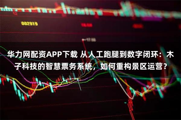 华力网配资APP下载 从人工跑腿到数字闭环：木子科技的智慧票务系统，如何重构景区运营？