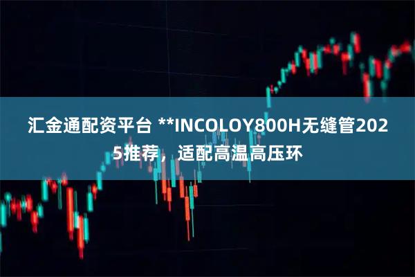 汇金通配资平台 **INCOLOY800H无缝管2025推荐，适配高温高压环