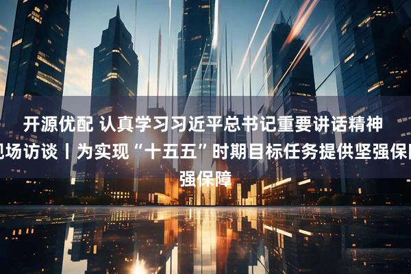 开源优配 认真学习习近平总书记重要讲话精神 现场访谈丨为实现“十五五”时期目标任务提供坚强保障