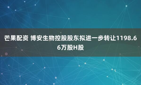 芒果配资 博安生物控股股东拟进一步转让1198.66万股H股