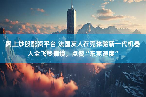 网上炒股配资平台 法国友人在莞体验新一代机器人全飞秒摘镜，点赞“东莞速度”