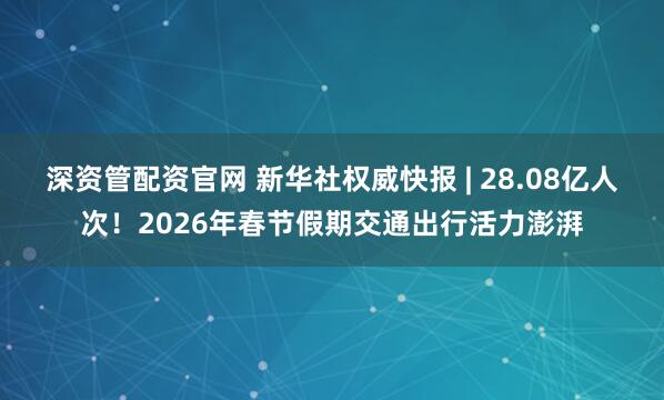 深资管配资官网 新华社权威快报 | 28.08亿人次！2026年春节假期交通出行活力澎湃